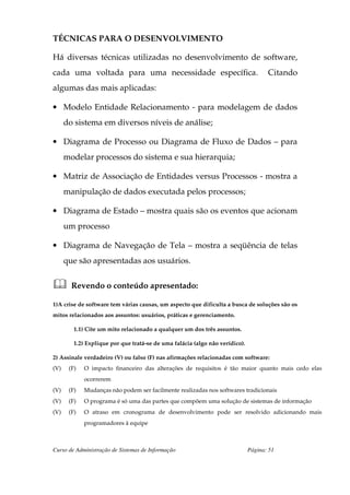 TÉCNICAS PARA O DESENVOLVIMENTO

Há diversas técnicas utilizadas no desenvolvimento de software,
cada uma voltada para uma necessidade específica.                                    Citando
algumas das mais aplicadas:

• Modelo Entidade Relacionamento - para modelagem de dados
      do sistema em diversos níveis de análise;

• Diagrama de Processo ou Diagrama de Fluxo de Dados – para
      modelar processos do sistema e sua hierarquia;

• Matriz de Associação de Entidades versus Processos - mostra a
      manipulação de dados executada pelos processos;

• Diagrama de Estado – mostra quais são os eventos que acionam
      um processo

• Diagrama de Navegação de Tela – mostra a seqüência de telas
      que são apresentadas aos usuários.


        Revendo o conteúdo apresentado:

1)A crise de software tem várias causas, um aspecto que dificulta a busca de soluções são os
mitos relacionados aos assuntos: usuários, práticas e gerenciamento.

         1.1) Cite um mito relacionado a qualquer um dos três assuntos.

         1.2) Explique por que tratá-se de uma falácia (algo não verídico).

2) Assinale verdadeiro (V) ou falso (F) nas afirmações relacionadas com software:
(V)    (F)   O impacto financeiro das alterações de requisitos é tão maior quanto mais cedo elas
             ocorrerem
(V)    (F)   Mudanças não podem ser facilmente realizadas nos softwares tradicionais
(V)    (F)   O programa é só uma das partes que compõem uma solução de sistemas de informação
(V)    (F)   O atraso em cronograma de desenvolvimento pode ser resolvido adicionando mais
             programadores à equipe



Curso de Administração de Sistemas de Informação                              Página: 51
 