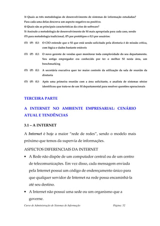3) Quais as três metodologias de desenvolvimento de sistemas de informação estudadas?
Para cada uma delas descreva um aspecto negativo ou positivo.
4) Quais são as principais características da crise de software?
5) Assinale a metodologia de desenvolvimento de SI mais apropriada para cada caso, sendo
(T) para metodologia tradicional, (P) por protótipos e (U) por usuários:

(T) (P) (U)    O CIO entende que o SI que está sendo solicitado pela diretoria é de missão crítica,
               com lógica e dados bastante estáveis

(T) (P) (U)    O novo gerente de vendas quer monitorar toda complexidade do seu departamento.
               Seu antigo empregador era conhecido por ter o melhor SI nesta área, um
               benchmarking

(T) (P) (U)    A secretária executiva quer ter maior controle da utilização da sala de reunião da
               diretoria

(T) (P) (U)    Após uma primeira reunião com a área solicitante, o analista de sistemas sênior
               identificou que trata-se de um SI departamental para resolver questões operacionais



TERCEIRA PARTE

A INTERNET NO AMBIENTE EMPRESARIAL: CENÁRIO
ATUAL E TENDÊNCIAS

3.1 – A INTERNET

A Internet é hoje a maior “rede de redes”, sendo o modelo mais
próximo que temos da supervia de informações.

ASPECTOS DIFERENCIAIS DA INTERNET
• A Rede não dispõe de um computador central ou de um centro
    de telecomunicações. Em vez disso, cada mensagem enviada
    pela Internet possui um código de endereçamento único para
    que qualquer servidor de Internet na rede possa encaminhá-la
    até seu destino.
• A Internet não possui uma sede ou um organismo que a
    governe.
Curso de Administração de Sistemas de Informação                           Página: 52
 