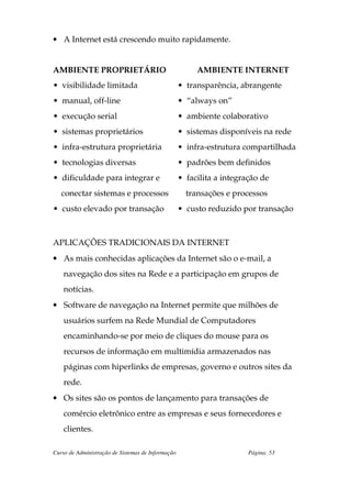 • A Internet está crescendo muito rapidamente.


AMBIENTE PROPRIETÁRIO                                   AMBIENTE INTERNET
• visibilidade limitada                            • transparência, abrangente
• manual, off-line                                 • “always on”
• execução serial                                  • ambiente colaborativo
• sistemas proprietários                           • sistemas disponíveis na rede
• infra-estrutura proprietária                     • infra-estrutura compartilhada
• tecnologias diversas                             • padrões bem definidos
• dificuldade para integrar e                      • facilita a integração de
   conectar sistemas e processos                     transações e processos
• custo elevado por transação                      • custo reduzido por transação



APLICAÇÕES TRADICIONAIS DA INTERNET
• As mais conhecidas aplicações da Internet são o e-mail, a
    navegação dos sites na Rede e a participação em grupos de
    notícias.
• Software de navegação na Internet permite que milhões de
    usuários surfem na Rede Mundial de Computadores
    encaminhando-se por meio de cliques do mouse para os
    recursos de informação em multimídia armazenados nas
    páginas com hiperlinks de empresas, governo e outros sites da
    rede.
• Os sites são os pontos de lançamento para transações de
    comércio eletrônico entre as empresas e seus fornecedores e
    clientes.

Curso de Administração de Sistemas de Informação                       Página: 53
 
