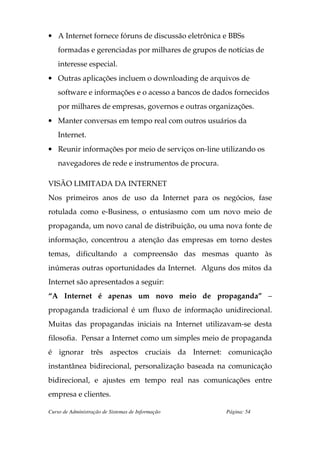 • A Internet fornece fóruns de discussão eletrônica e BBSs
    formadas e gerenciadas por milhares de grupos de notícias de
    interesse especial.
• Outras aplicações incluem o downloading de arquivos de
    software e informações e o acesso a bancos de dados fornecidos
    por milhares de empresas, governos e outras organizações.
• Manter conversas em tempo real com outros usuários da
    Internet.
• Reunir informações por meio de serviços on-line utilizando os
    navegadores de rede e instrumentos de procura.

VISÃO LIMITADA DA INTERNET
Nos primeiros anos de uso da Internet para os negócios, fase
rotulada como e-Business, o entusiasmo com um novo meio de
propaganda, um novo canal de distribuição, ou uma nova fonte de
informação, concentrou a atenção das empresas em torno destes
temas, dificultando a compreensão das mesmas quanto às
inúmeras outras oportunidades da Internet. Alguns dos mitos da
Internet são apresentados a seguir:
“A Internet é apenas um novo meio de propaganda” –
propaganda tradicional é um fluxo de informação unidirecional.
Muitas das propagandas iniciais na Internet utilizavam-se desta
filosofia. Pensar a Internet como um simples meio de propaganda
é ignorar três aspectos cruciais da Internet: comunicação
instantânea bidirecional, personalização baseada na comunicação
bidirecional, e ajustes em tempo real nas comunicações entre
empresa e clientes.

Curso de Administração de Sistemas de Informação     Página: 54
 