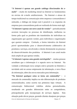 “A Internet é apenas um grande catálogo direcionador de e-
mails” – muito do marketing inicial na Internet se fundamentou
no enviou de e-mails unidirecionais.                   Na Internet o atraso de
tempo tradicional na comunicação entre empresa e consumidores é
reduzido, o diálogo em tempo real é possível e as respostas da
empresa para consumidores pode ser realizada de forma mais ágil.
“A Internet é apenas um novo canal de vendas” – periodicamente
ocorrem inovações no processo de distribuição, melhorias na
forma pela qual os produtos são transferidos de indivíduos ou
organizações que querem vender, para indivíduos e organizações
que querem comprar. Contudo, a forma interativa da Internet
provê oportunidades para o desenvolvimento colaborativo de
produtos e serviços, envolvendo o cliente diretamente no processo
de desenvolvimento dos produtos. A Internet é um canal muito
mais amplo do que apenas vendas.
“A Internet é apenas uma grande enciclopédia” - muitas pessoas
acreditam que a informação é o aspecto novo na Internet. Na
verdade a informação nova sempre esteve presente na Internet; a
novidade está no acesso onipresente da informação, o novo fluxo
da informação, além dos novos mercados para informação.
“Na Internet qualquer coisa se torna um commodity” –                             o
mercado de commodity implica na não diferenciação de produtos
comercializados, como ocorria nas primeiras lojas virtuais.                      A
comunicação           bidirecional         viabiliza   ofertas   personalizadas,
resultando em grandes diferenciais entre os competidores,
principalmente pela incorporação de serviços digitais.                         Esta
situação pode elevar preços, gerando clientes desejosos por preços
Curso de Administração de Sistemas de Informação                  Página: 55
 