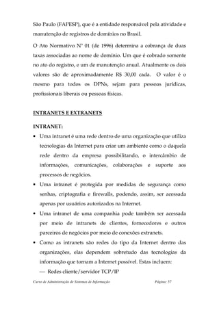 São Paulo (FAPESP), que é a entidade responsável pela atividade e
manutenção de registros de domínios no Brasil.

O Ato Normativo Nº 01 (de 1996) determina a cobrança de duas
taxas associadas ao nome de domínio. Um que é cobrado somente
no ato do registro, e um de manutenção anual. Atualmente os dois
valores são de aproximadamente R$ 30,00 cada.                          O valor é o
mesmo para todos os DPNs, sejam para pessoas jurídicas,
profissionais liberais ou pessoas físicas.


INTRANETS E EXTRANETS

INTRANET:
• Uma intranet é uma rede dentro de uma organização que utiliza
    tecnologias da Internet para criar um ambiente como o daquela
    rede dentro da empresa possibilitando, o intercâmbio de
    informações,         comunicações,             colaborações   e   suporte      aos
    processos de negócios.
• Uma intranet é protegida por medidas de segurança como
    senhas, criptografia e firewalls, podendo, assim, ser acessada
    apenas por usuários autorizados na Internet.
• Uma intranet de uma companhia pode também ser acessada
    por meio de intranets de clientes, fornecedores e outros
    parceiros de negócios por meio de conexões extranets.
• Como as intranets são redes do tipo da Internet dentro das
    organizações, elas dependem sobretudo das tecnologias da
    informação que tornam a Internet possível. Estas incluem:
     Redes cliente/servidor TCP/IP
Curso de Administração de Sistemas de Informação                      Página: 57
 