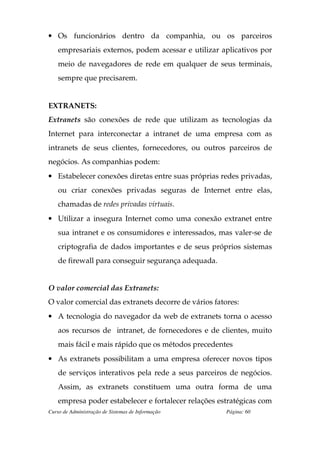 • Os funcionários dentro da companhia, ou os parceiros
    empresariais externos, podem acessar e utilizar aplicativos por
    meio de navegadores de rede em qualquer de seus terminais,
    sempre que precisarem.


EXTRANETS:
Extranets são conexões de rede que utilizam as tecnologias da
Internet para interconectar a intranet de uma empresa com as
intranets de seus clientes, fornecedores, ou outros parceiros de
negócios. As companhias podem:
• Estabelecer conexões diretas entre suas próprias redes privadas,
    ou criar conexões privadas seguras de Internet entre elas,
    chamadas de redes privadas virtuais.
• Utilizar a insegura Internet como uma conexão extranet entre
    sua intranet e os consumidores e interessados, mas valer-se de
    criptografia de dados importantes e de seus próprios sistemas
    de firewall para conseguir segurança adequada.


O valor comercial das Extranets:
O valor comercial das extranets decorre de vários fatores:
• A tecnologia do navegador da web de extranets torna o acesso
    aos recursos de intranet, de fornecedores e de clientes, muito
    mais fácil e mais rápido que os métodos precedentes
• As extranets possibilitam a uma empresa oferecer novos tipos
    de serviços interativos pela rede a seus parceiros de negócios.
    Assim, as extranets constituem uma outra forma de uma
    empresa poder estabelecer e fortalecer relações estratégicas com
Curso de Administração de Sistemas de Informação      Página: 60
 