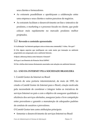 seus clientes e fornecedores.
• As extranets possibilitam e aperfeiçoam a colaboração entre
    uma empresa e seus clientes e outros parceiros de negócios.
• As extranets facilitam o desenvolvimento on-line e interativo de
    produtos, o marketing e o processo focado no cliente, que pode
    colocar mais rapidamente no mercado produtos melhor
    projetados.


       Revendo o conteúdo apresentado:

1) A afirmação “na Internet qualquer coisa se torna uma commodity” é falsa. Por quê ?

2) Cite alguns aspectos que justifiquem um custo maior por transação no ambiente
proprietário em comparação com o ambiente Internet..

3) Qual a diferença básica entre Intranet e Extranet?

4) O que é um Domínio de Primeiro Nível (DPN)?

5) Cite e defina dois termos diretamente associados com soluções em ambiente Internet.



3.2 – USO DA INTERNET PELA SOCIEDADE BRASILEIRA

1. Comitê Gestor da Internet no Brasil
Através de uma portaria interministerial, de maio de 1995, foi
criado o Comitê Gestor da Internet para o Brasil, criação motivada
pela necessidade de coordenar e integrar todas as iniciativas de
serviços Internet no país e com o objetivo de assegurar qualidade e
eficiência dos serviços ofertados, assegurar justa e livre competição
entre provedores e garantir a manutenção de adequados padrões
de conduta de usuários e provedores.
O Comitê Gestor tem como atribuições principais:
• fomentar o desenvolvimento de serviços Internet no Brasil

Curso de Administração de Sistemas de Informação                       Página: 61
 