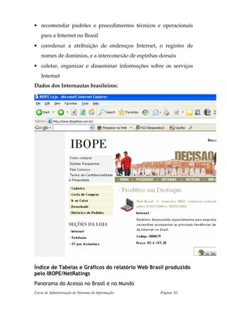 • recomendar padrões e procedimentos técnicos e operacionais
    para a Internet no Brasil
• coordenar a atribuição de endereços Internet, o registro de
    nomes de domínios, e a interconexão de espinhas dorsais
• coletar, organizar e disseminar informações sobre os serviços
    Internet
Dados dos Internautas brasileiros:




Índice de Tabelas e Gráficos do relatório Web Brasil produzido
pelo IBOPE/NetRatings
Panorama do Acesso no Brasil e no Mundo
Curso de Administração de Sistemas de Informação    Página: 62
 