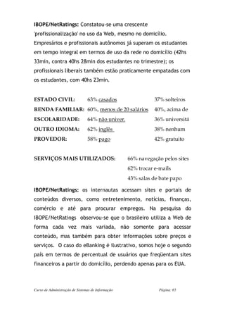 IBOPE/NetRatings: Constatou-se uma crescente
'profissionalização' no uso da Web, mesmo no domicílio.
Empresários e profissionais autônomos já superam os estudantes
em tempo integral em termos de uso da rede no domicílio (42hs
33min, contra 40hs 28min dos estudantes no trimestre); os
profissionais liberais também estão praticamente empatadas com
os estudantes, com 40hs 23min.


ESTADO CIVIL:                   63% casados                   37% solteiros
RENDA FAMILIAR: 60%, menos de 20 salários                     40%, acima de
ESCOLARIDADE:                   64% não univer.               36% universitá
OUTRO IDIOMA:                   62% inglês                    38% nenhum
PROVEDOR:                       58% pago                      42% gratuito


SERVIÇOS MAIS UTILIZADOS:                          66% navegação pelos sites
                                                   62% trocar e-mails
                                                   43% salas de bate papo

IBOPE/NetRatings: os internautas acessam sites e portais de
conteúdos diversos, como entretenimento, notícias, finanças,
comércio e até para procurar empregos. Na pesquisa do
IBOPE/NetRatings observou-se que o brasileiro utiliza a Web de
forma cada vez mais variada, não somente para acessar
conteúdo, mas também para obter informações sobre preços e
serviços. O caso do eBanking é ilustrativo, somos hoje o segundo
país em termos de percentual de usuários que freqüentam sites
financeiros a partir do domicílio, perdendo apenas para os EUA.



Curso de Administração de Sistemas de Informação                Página: 65
 