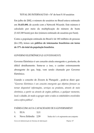 TOTAL DE INTERNAUTAS = Nº de host X 10 usuários

Em julho de 2002, o número de usuários no Brasil estava estimado
em 31.633.490, de acordo com a Network Wizards. Este número é
calculado por meio da multiplicação do número de hosts
(3.163.349 hosts) por dez (número estimado de usuários por host).

Como a população estimada do Brasil é de 183 milhões de pessoas
(fev/05), temos um público de internautas brasileiros em torno
de 17% do total da população brasileira.


GOVERNO ELETRÔNICO (E-GOVERNMENT)

Governo Eletrônico é um conceito ainda emergente e, portanto, de
difícil detalhamento. Some-se a isso, o caráter extremamente
abrangente do que, hoje, vem sendo chamado por Governo
Eletrônico.

Usando o conceito de Zweers & Planquéii , pode-se dizer que:
"Governo Eletrônico é um conceito emergente que objetiva fornecer ou
tornar disponível informações, serviços ou produtos, através de meio
eletrônico, a partir ou através de orgãos públicos, a qualquer momento,
local e cidadão, de modo a agregar valor a todos os stakeholders envolvidos
com a esfera pública".


PAÍSES COM ALTA CAPACIDADE DE E-GOVERNMENT
1.      EUA                     3,11
4.      Nova Zelândia 2,59                         Índice de 1 a 4: representa um conjunto

Curso de Administração de Sistemas de Informação                           Página: 67
 