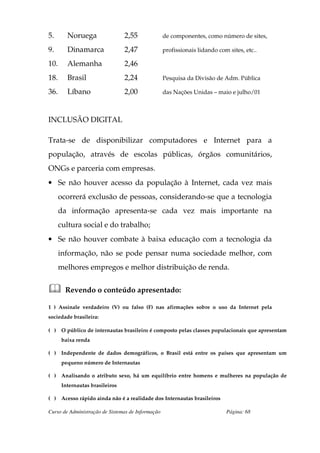 5.       Noruega                 2,55              de componentes, como número de sites,

9.       Dinamarca               2,47              profissionais lidando com sites, etc..

10.      Alemanha                2,46
18.      Brasil                  2,24              Pesquisa da Divisão de Adm. Pública

36.      Líbano                  2,00              das Nações Unidas – maio e julho/01



INCLUSÃO DIGITAL

Trata-se de disponibilizar computadores e Internet para a
população, através de escolas públicas, órgãos comunitários,
ONGs e parceria com empresas.
• Se não houver acesso da população à Internet, cada vez mais
      ocorrerá exclusão de pessoas, considerando-se que a tecnologia
      da informação apresenta-se cada vez mais importante na
      cultura social e do trabalho;
• Se não houver combate à baixa educação com a tecnologia da
      informação, não se pode pensar numa sociedade melhor, com
      melhores empregos e melhor distribuição de renda.


        Revendo o conteúdo apresentado:

1 ) Assinale verdadeiro (V) ou falso (F) nas afirmações sobre o uso da Internet pela
sociedade brasileira:

( ) O público de internautas brasileiro é composto pelas classes populacionais que apresentam
       baixa renda

( ) Independente de dados demográficos, o Brasil está entre os países que apresentam um
       pequeno número de Internautas

( ) Analisando o atributo sexo, há um equilíbrio entre homens e mulheres na população de
       Internautas brasileiros

( ) Acesso rápido ainda não é a realidade dos Internautas brasileiros

Curso de Administração de Sistemas de Informação                            Página: 68
 
