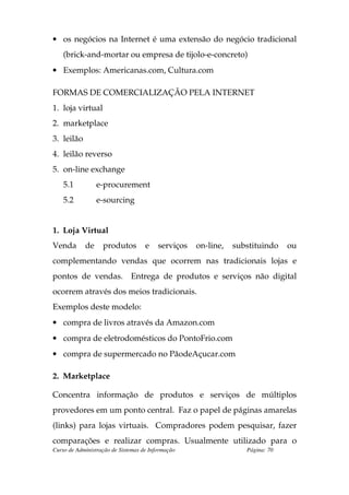 • os negócios na Internet é uma extensão do negócio tradicional
    (brick-and-mortar ou empresa de tijolo-e-concreto)
• Exemplos: Americanas.com, Cultura.com

FORMAS DE COMERCIALIZAÇÃO PELA INTERNET
1. loja virtual
2. marketplace
3. leilão
4. leilão reverso
5. on-line exchange
    5.1          e-procurement
    5.2          e-sourcing


1. Loja Virtual
Venda       de     produtos         e    serviços   on-line,   substituindo    ou
complementando vendas que ocorrem nas tradicionais lojas e
pontos de vendas. Entrega de produtos e serviços não digital
ocorrem através dos meios tradicionais.
Exemplos deste modelo:
• compra de livros através da Amazon.com
• compra de eletrodomésticos do PontoFrio.com
• compra de supermercado no PãodeAçucar.com

2. Marketplace

Concentra informação de produtos e serviços de múltiplos
provedores em um ponto central. Faz o papel de páginas amarelas
(links) para lojas virtuais. Compradores podem pesquisar, fazer
comparações e realizar compras. Usualmente utilizado para o
Curso de Administração de Sistemas de Informação                  Página: 70
 
