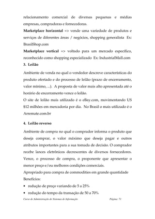 relacionamento comercial de diversas pequenas e médias
empresas, compradoras e fornecedoras.
Marketplace horizontal => vende uma variedade de produtos e
serviços de diferentes áreas / negócios, shopping generalista Ex:
BrasilShop.com
Marketplace vertical => voltado para um mercado específico,
reconhecido como shopping especializado Ex: IndustrialMall.com
3. Leilão

Ambiente de venda no qual o vendedor descreve características do
produto ofertado e do processo de leilão (prazo de encerramento,
valor mínimo, ...). A proposta de valor mais alto apresentada até o
horário de encerramento vence o leilão.
O site de leilão mais utilizado é o eBay.com, movimentando US
$12 milhões em mercadoria por dia. No Brasil o mais utilizado é o
Arremate.com.br

4. Leilão reverso

Ambiente de compra no qual o comprador informa o produto que
deseja comprar, o valor máximo que deseja pagar e outros
atributos importantes para a sua tomada de decisão. O comprador
recebe lances eletrônicos decrescentes de diversos fornecedores.
Vence, o processo de compra, o proponente que apresentar o
menor preço e/ou melhores condições comerciais.
Apropriado para compra de commodities em grande quantidade
Benefícios:
• redução de preço variando de 5 a 25%
• redução do tempo da transação de 50 a 70%
Curso de Administração de Sistemas de Informação     Página: 71
 