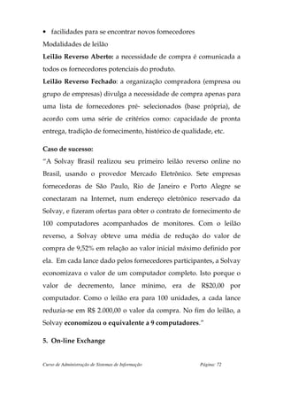 • facilidades para se encontrar novos fornecedores
Modalidades de leilão
Leilão Reverso Aberto: a necessidade de compra é comunicada a
todos os fornecedores potenciais do produto.
Leilão Reverso Fechado: a organização compradora (empresa ou
grupo de empresas) divulga a necessidade de compra apenas para
uma lista de fornecedores pré- selecionados (base própria), de
acordo com uma série de critérios como: capacidade de pronta
entrega, tradição de fornecimento, histórico de qualidade, etc.

Caso de sucesso:
“A Solvay Brasil realizou seu primeiro leilão reverso online no
Brasil, usando o provedor Mercado Eletrônico. Sete empresas
fornecedoras de São Paulo, Rio de Janeiro e Porto Alegre se
conectaram na Internet, num endereço eletrônico reservado da
Solvay, e fizeram ofertas para obter o contrato de fornecimento de
100 computadores acompanhados de monitores. Com o leilão
reverso, a Solvay obteve uma média de redução do valor de
compra de 9,52% em relação ao valor inicial máximo definido por
ela. Em cada lance dado pelos fornecedores participantes, a Solvay
economizava o valor de um computador completo. Isto porque o
valor de decremento, lance mínimo, era de R$20,00 por
computador. Como o leilão era para 100 unidades, a cada lance
reduzia-se em R$ 2.000,00 o valor da compra. No fim do leilão, a
Solvay economizou o equivalente a 9 computadores.”

5. On-line Exchange


Curso de Administração de Sistemas de Informação      Página: 72
 