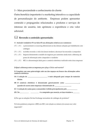 3 – Mais proximidade e conhecimento do cliente
Outro benefício importante é o marketing interativo e a capacidade
de personalização do ambiente.                     Empresas podem apresentar
conteúdo e propagandas relacionados a produtos e serviços de
interesse do usuário, isto aprimora a experiência e cria valor
adicional.


       Revendo o conteúdo apresentado:

1 ) Assinale verdadeiro (V) ou falso (F) nas afirmações relativas ao e-commerce:
(V) (F)       e-procurement e e-sourcing diferenciam-se das demais soluções por trabalharem com
              catálogos
(V) (F)       no leilão reversão o valor dos lances tendem a decrescer favorecendo o comprador
(V) (F)       Impacta diretamente o modelo de negócios por aumentar ainda mais a diferença de
              posse de informação entre comprador e vendedor
(V) (F)       B2C é a denominação dada para o comércio eletrônico realizado entre duas empresas



2) Qual a diferença entre as empresas pure-play e Clicks-and-mortar?

3) Complete com uma palavra/sigla cada um dos espaços em branco das afirmações sobre
comércio eletrônico:

(A) A solução de _________________________ e mais adequada para compra de materiais
    diretos

(B) O comércio eletrônico é denominado genericamente como __________________,
    quando ele ocorre entre empresas é denominado de _____________________

(C) A redução de custos para o consumidor é obtida principalmente pela _____________

(D) No ___________        __________ é o comprador que anuncia, os lance tendem a ________


4) Por que as soluções On-line Exchange necessitam de catálogos de produtos?


5) Como podemos comparar o B2B com B2C com relação ao número de acessos eao valor
negociado?




Curso de Administração de Sistemas de Informação                          Página: 78
 