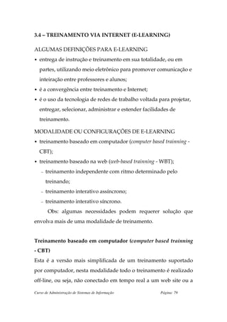 3.4 – TREINAMENTO VIA INTERNET (E-LEARNING)

ALGUMAS DEFINIÇÕES PARA E-LEARNING
• entrega de instrução e treinamento em sua totalidade, ou em

   partes, utilizando meio eletrônico para promover comunicação e
   inteiração entre professores e alunos;
• é a convergência entre treinamento e Internet;

• é o uso da tecnologia de redes de trabalho voltada para projetar,

   entregar, selecionar, administrar e estender facilidades de
   treinamento.

MODALIDADE OU CONFIGURAÇÕES DE E-LEARNING
• treinamento baseado em computador (computer based trainning -

   CBT);
• treinamento baseado na web (web-based trainning - WBT);

    –   treinamento independente com ritmo determinado pelo
        treinando;
    –   treinamento interativo assíncrono;
    –   treinamento interativo síncrono.
        Obs: algumas necessidades podem requerer solução que
envolva mais de uma modalidade de treinamento.


Treinamento baseado em computador (computer based trainning
- CBT)
Esta é a versão mais simplificada de um treinamento suportado
por computador, nesta modalidade todo o treinamento é realizado
off-line, ou seja, não conectado em tempo real a um web site ou a

Curso de Administração de Sistemas de Informação       Página: 79
 