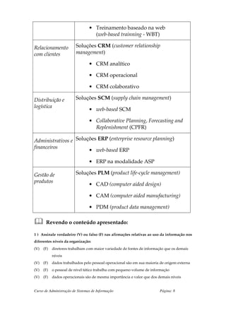 • Treinamento baseado na web
                                   (web-based trainning - WBT)

Relacionamento           Soluções CRM (customer relationship
com clientes             management)

                                 • CRM analítico

                                 • CRM operacional

                                 • CRM colaborativo

Distribuição e           Soluções SCM (supply chain management)
logística
                                 • web-based SCM

                                 • Collaborative Planning, Forecasting and
                                   Replenishment (CPFR)

Administrativos e Soluções ERP (enterprise resource planning)
financeiros
                       • web-based ERP

                                 • ERP na modalidade ASP

Gestão de                Soluções PLM (product life-cycle management)
produtos
                                 • CAD (computer aided design)

                                 • CAM (computer aided manufacturing)

                                 • PDM (product data management)

       Revendo o conteúdo apresentado:

1 ) Assinale verdadeiro (V) ou falso (F) nas afirmações relativas ao uso da informação nos
diferentes níveis da organização:
(V)   (F)   diretores trabalham com maior variedade de fontes de informação que os demais
            níveis
(V)   (F)   dados trabalhados pelo pessoal operacional são em sua maioria de origem externa
(V)   (F)   o pessoal de nível tático trabalha com pequeno volume de informação
(V)   (F)   dados operacionais são de mesma importância e valor que dos demais níveis


Curso de Administração de Sistemas de Informação                         Página: 8
 