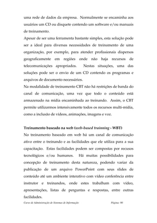 uma rede de dados da empresa. Normalmente se encaminha aos
usuários um CD ou disquete contendo um software e/ou manuais
de treinamento.
Apesar de ser uma ferramenta bastante simples, esta solução pode
ser a ideal para diversas necessidades de treinamento de uma
organização, por exemplo, para atender profissionais dispersos
geograficamente            em     regiões          onde   não   haja   recursos     de
telecomunicações apropriados.                        Nestas situações, uma das
soluções pode ser o envio de um CD contendo os programas e
arquivos de documento necessários.
Na modalidade de treinamento CBT não há restrições de banda do
canal de comunicação, uma vez que todo o conteúdo está
armazenado na mídia encaminhada ao treinando. Assim, o CBT
permite utilizarmos intensivamente todos os recursos multi-mídia,
como a inclusão de vídeos, animações, imagens e voz.


Treinamento baseado na web (web-based trainning - WBT)
No treinamento baseado em web há um canal de comunicação
ativo entre o treinando e as facilidades que ele utiliza para a sua
capacitação. Estas facilidades podem ser compostas por recusos
tecnológicos e/ou humanos.                         Há muitas possibilidades para
concepção de treinamento desta natureza, podendo variar da
publicação de um arquivo PowerPoint com seus slides de
conteúdo até um ambiente interativo com vídeo conferência entre
instrutor e treinandos, onde estes trabalham com vídeo,
apresentações, listas de perguntas e respostas, entre outras
facilidades.
Curso de Administração de Sistemas de Informação                       Página: 80
 