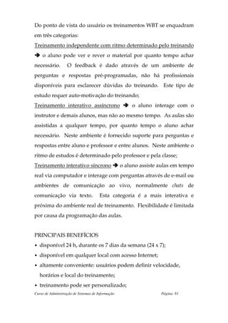 Do ponto de vista do usuário os treinamentos WBT se enquadram
em três categorias:
Treinamento independente com ritmo determinado pelo treinando
    o aluno pode ver e rever o material por quanto tempo achar
necessário.        O feedback é dado através de um ambiente de
perguntas e respostas pré-programadas, não há profissionais
disponíveis para esclarecer dúvidas do treinando. Este tipo de
estudo requer auto-motivação do treinando;
Treinamento interativo assíncrono                      o aluno interage com o
instrutor e demais alunos, mas não ao mesmo tempo. As aulas são
assistidas a qualquer tempo, por quanto tempo o aluno achar
necessário. Neste ambiente é fornecido suporte para perguntas e
respostas entre aluno e professor e entre alunos. Neste ambiente o
ritmo de estudos é determinado pelo professor e pela classe;
Treinamento interativo síncrono                    o aluno assiste aulas em tempo
real via computador e interage com perguntas através de e-mail ou
ambientes de comunicação ao vivo, normalmente chats de
comunicação via texto.                 Esta categoria é a mais interativa e
próxima do ambiente real de treinamento. Flexibilidade é limitada
por causa da programação das aulas.


PRINCIPAIS BENEFÍCIOS
• disponível 24 h, durante os 7 dias da semana (24 x 7);

• disponível em qualquer local com acesso Internet;

• altamente conveniente: usuários podem definir velocidade,

   horários e local do treinamento;
• treinamento pode ser personalizado;
Curso de Administração de Sistemas de Informação                   Página: 81
 