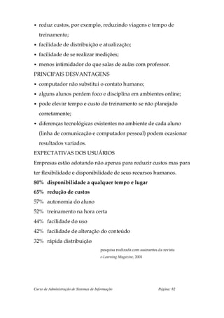 • reduz custos, por exemplo, reduzindo viagens e tempo de

   treinamento;
• facilidade de distribuição e atualização;

• facilidade de se realizar medições;

• menos intimidador do que salas de aulas com professor.

PRINCIPAIS DESVANTAGENS
• computador não substitui o contato humano;

• alguns alunos perdem foco e disciplina em ambientes online;

• pode elevar tempo e custo do treinamento se não planejado

   corretamente;
• diferenças tecnológicas existentes no ambiente de cada aluno

   (linha de comunicação e computador pessoal) podem ocasionar
   resultados variados.
EXPECTATIVAS DOS USUÁRIOS
Empresas estão adotando não apenas para reduzir custos mas para
ter flexibilidade e disponibilidade de seus recursos humanos.
80% disponibilidade a qualquer tempo e lugar
65% redução de custos
57% autonomia do aluno
52% treinamento na hora certa
44% facilidade do uso
42% facilidade de alteração do conteúdo
32% rápida distribuição
                                        pesquisa realizada com assinantes da revista
                                        e-Learning Magazine, 2001




Curso de Administração de Sistemas de Informação                          Página: 82
 
