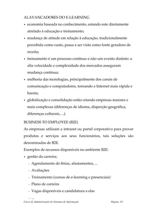 ALAVANCADORES DO E-LEARNING
•   economia baseada no conhecimento, estando este diretamente
    atrelado à educação e treinamento;
•   mudança de atitude em relação à educação, tradicionalmente
    percebida como custo, passa a ser vista como fonte geradora de
    receita;
•   treinamento é um processo contínuo e não um evento distinto: a
    alta velocidade e complexidade dos mercados asseguram
    mudança contínua;
•   melhoria das tecnologias, principalmente dos canais de
    comunicação e computadores, tornando a Internet mais rápida e
    barata;
•   globalização e consolidação estão criando empresas maiores e
    mais complexas (diferenças de idioma, disperção geográfica,
    diferenças culturais, ...).

BUSINESS TO EMPLOYEE (B2E)
As empresas utilizam a intranet ou portal corporativo para prover
produtos e serviços aos seus funcionários, tais soluções são
denominadas de B2E.
Exemplos de recursos disponíveis no ambiente B2E:
•   gestão da carreira;
    –   Agendamento de férias, afastamentos, ...
    –   Avaliações
    –   Treinamento (cursos de e-learning e presenciais)
    –   Plano de carreira
    –   Vagas disponíveis e candidatura a elas
    – ...
Curso de Administração de Sistemas de Informação           Página: 83
 