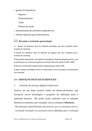 •     gestão de benefícios;
      –    Seguros
      –    Financiamento
      –    Vales
      –    Planos de saúde
•     disseminação de anúncios corporativos;
•     ofertas especiais para funcionários.


           Revendo o conteúdo apresentado:

1 )       Aponte um fenômeno atual do ambiente tecnológico que deve contribuir para a
evolução do e-learning.

2) Aponte um fenômeno atual do ambiente de negócios que deve contribuir para a
evolução do e-learning.

3) Nas grandes organizações, com públicos heterogêneos dispersos geograficamente, o que
se pode esperar em termos de arquitetura da solução final com relação ao CBT e WBT?

4) Descreva um benefício proporcionado à organização que adote o B2E.

5) Quais aspectos tecnológicos devem ser observados na hora de projetar um treinamento
via e-learning?



3.5 – SERVIÇOS DIGITAIS (E-SERVICES)

1.          Conceito de serviços digitais (e-Services)

Trata-se de um tema recente, ainda em desenvolvimento, que
incorpora novas tecnologias e proposta de utilização para o
ambiente Internet.            Há ainda muita confusão com as soluções
Internet já existentes, por exemplo, com as soluções e-Business.
“São aplicações disponibilizadas pela Internet, que se comunicam entre si,
    executando transações ou acionando outros e-Services, para a realização


Curso de Administração de Sistemas de Informação                        Página: 84
 
