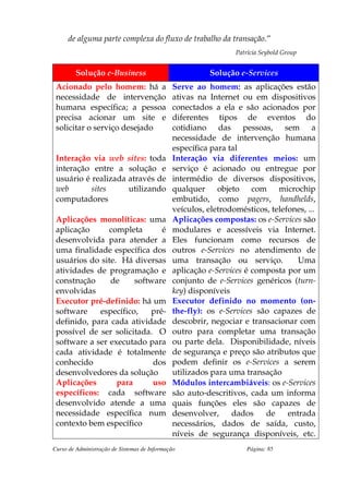 de alguma parte complexa do fluxo de trabalho da transação.”
                                                                Patrícia Seybold Group


         Solução e-Business                             Solução e-Services
 Acionado pelo homem: há a                    Serve ao homem: as aplicações estão
 necessidade de intervenção                   ativas na Internet ou em dispositivos
 humana específica; a pessoa                  conectados a ela e são acionados por
 precisa acionar um site e                    diferentes tipos de eventos do
 solicitar o serviço desejado                 cotidiano das pessoas, sem a
                                              necessidade de intervenção humana
                                              específica para tal
 Interação via web sites: toda                Interação via diferentes meios: um
 interação entre a solução e                  serviço é acionado ou entregue por
 usuário é realizada através de               intermédio de diversos dispositivos,
 web       sites     utilizando               qualquer objeto com microchip
 computadores                                 embutido, como pagers, handhelds,
                                              veículos, eletrodomésticos, telefones, ...
 Aplicações monolíticas: uma                  Aplicações compostas: os e-Services são
 aplicação      completa      é               modulares e acessíveis via Internet.
 desenvolvida para atender a                  Eles funcionam como recursos de
 uma finalidade específica dos                outros e-Services no atendimento de
 usuários do site. Há diversas                uma transação ou serviço.           Uma
 atividades de programação e                  aplicação e-Services é composta por um
 construção     de     software               conjunto de e-Services genéricos (turn-
 envolvidas                                   key) disponíveis
 Executor pré-definido: há um                 Executor definido no momento (on-
 software    específico,   pré-               the-fly): os e-Services são capazes de
 definido, para cada atividade                descobrir, negociar e transacionar com
 possível de ser solicitada. O                outro para completar uma transação
 software a ser executado para                ou parte dela. Disponibilidade, níveis
 cada atividade é totalmente                  de segurança e preço são atributos que
 conhecido                  dos               podem definir os e-Services a serem
 desenvolvedores da solução                   utilizados para uma transação
 Aplicações       para      uso               Módulos intercambiáveis: os e-Services
 específicos: cada software                   são auto-descritivos, cada um informa
 desenvolvido atende a uma                    quais funções eles são capazes de
 necessidade específica num                   desenvolver,     dados    de     entrada
 contexto bem específico                      necessários, dados de saída, custo,
                                              níveis de segurança disponíveis, etc.
Curso de Administração de Sistemas de Informação                    Página: 85
 