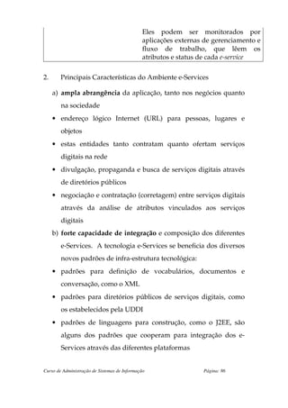 Eles podem ser monitorados por
                                              aplicações externas de gerenciamento e
                                              fluxo de trabalho, que lêem os
                                              atributos e status de cada e-service

2.      Principais Características do Ambiente e-Services

     a) ampla abrangência da aplicação, tanto nos negócios quanto
        na sociedade
     • endereço lógico Internet (URL) para pessoas, lugares e
        objetos
     • estas entidades tanto contratam quanto ofertam serviços
        digitais na rede
     • divulgação, propaganda e busca de serviços digitais através
        de diretórios públicos
     • negociação e contratação (corretagem) entre serviços digitais
        através da análise de atributos vinculados aos serviços
        digitais
     b) forte capacidade de integração e composição dos diferentes
        e-Services. A tecnologia e-Services se beneficia dos diversos
        novos padrões de infra-estrutura tecnológica:
     • padrões para definição de vocabulários, documentos e
        conversação, como o XML
     • padrões para diretórios públicos de serviços digitais, como
        os estabelecidos pela UDDI
     • padrões de linguagens para construção, como o J2EE, são
        alguns dos padrões que cooperam para integração dos e-
        Services através das diferentes plataformas


Curso de Administração de Sistemas de Informação                 Página: 86
 