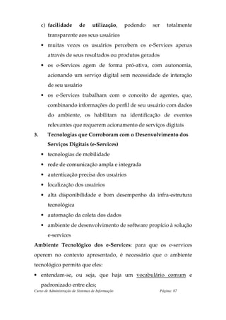 c) facilidade         de      utilização,     podendo   ser       totalmente
        transparente aos seus usuários
     • muitas vezes os usuários percebem os e-Services apenas
        através de seus resultados ou produtos gerados
     • os e-Services agem de forma pró-ativa, com autonomia,
        acionando um serviço digital sem necessidade de interação
        de seu usuário
     • os e-Services trabalham com o conceito de agentes, que,
        combinando informações do perfil de seu usuário com dados
        do ambiente, os habilitam na identificação de eventos
        relevantes que requerem acionamento de serviços digitais
3.      Tecnologias que Corroboram com o Desenvolvimento dos
        Serviços Digitais (e-Services)
     • tecnologias de mobilidade
     • rede de comunicação ampla e integrada
     • autenticação precisa dos usuários
     • localização dos usuários
     • alta disponibilidade e bom desempenho da infra-estrutura
        tecnológica
     • automação da coleta dos dados
     • ambiente de desenvolvimento de software propício à solução
        e-services
Ambiente Tecnológico dos e-Services: para que os e-services
operem no contexto apresentado, é necessário que o ambiente
tecnológico permita que eles:
• entendam-se, ou seja, que haja um vocabulário comum e
     padronizado entre eles;
Curso de Administração de Sistemas de Informação                   Página: 87
 