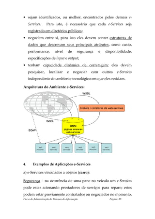 • sejam identificados, ou melhor, encontrados pelos demais e-
     Services.      Para isto, é necessário que cada e-Services seja
     registrado em diretórios públicos;
• negociem entre si, para isto eles devem conter estruturas de
     dados que descrevam seus principais atributos, como custo,
     performance,          nível       de      segurança     e    disponibilidade,
     especificações de input e output;
• tenham capacidade dinâmica de corretagem; eles devem
     pesquisar,       localizar       e     negociar   com       outros    e-Services
     independente do ambiente tecnológico em que eles residam.

Arquitetura do Ambiente e-Services:




4.      Exemplos de Aplicações e-Services

a) e-Services vinculados a objetos (carro):

Segurança – na ocorrência de uma pane no veículo um e-Services
pode estar acionando prestadores de serviços para reparo; estes
podem estar previamente contratados ou negociados no momento,
Curso de Administração de Sistemas de Informação                     Página: 88
 
