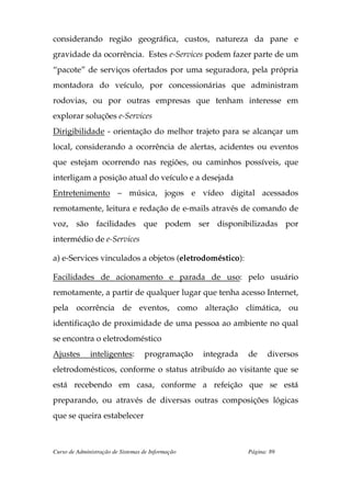 considerando região geográfica, custos, natureza da pane e
gravidade da ocorrência. Estes e-Services podem fazer parte de um
“pacote” de serviços ofertados por uma seguradora, pela própria
montadora do veículo, por concessionárias que administram
rodovias, ou por outras empresas que tenham interesse em
explorar soluções e-Services
Dirigibilidade - orientação do melhor trajeto para se alcançar um
local, considerando a ocorrência de alertas, acidentes ou eventos
que estejam ocorrendo nas regiões, ou caminhos possíveis, que
interligam a posição atual do veículo e a desejada
Entretenimento – música, jogos e vídeo digital acessados
remotamente, leitura e redação de e-mails através de comando de
voz, são facilidades que podem ser disponibilizadas por
intermédio de e-Services

a) e-Services vinculados a objetos (eletrodoméstico):

Facilidades de acionamento e parada de uso: pelo usuário
remotamente, a partir de qualquer lugar que tenha acesso Internet,
pela ocorrência de eventos, como alteração climática, ou
identificação de proximidade de uma pessoa ao ambiente no qual
se encontra o eletrodoméstico
Ajustes       inteligentes:        programação     integrada   de     diversos
eletrodomésticos, conforme o status atribuído ao visitante que se
está recebendo em casa, conforme a refeição que se está
preparando, ou através de diversas outras composições lógicas
que se queira estabelecer



Curso de Administração de Sistemas de Informação               Página: 89
 