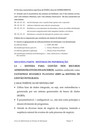 2) Cite duas características específicas de DADO e duas do CONHECIMENTO.

3) Assinale com B características dos sistemas em lote/batch, com O dos sistemas on-line,
com E dos sistemas e-Business, com C dos sistemas client-server. Há uma característica de
cada sistema:
(B) (O) (E) (C)     não há interação com o usuário final, apenas com o operador
(B) (O) (E) (C)     utilizam a Internet como rede de comunicação
(B) (O) (E) (C)     flexibilizou os investimentos de informática, através da melhor distribuição
                    dos recursos computacionais entre máquinas clientes e servidoras
(B) (O) (E) (C)     Introduziu o conceito de interação do usuário com o sistema

4) Quais são os componentes que constituem um sistema de informação?

5) Associe os agrupamentos de softwares/sistemas de informação a sua denominação
(a) software básico                           ( ) EDP, EIS, DSS
(b) classificação técnica para S.I.           ( ) Linux, Windows, UNIX
(c) software aplicativo/aplicação             ( ) Word, Excel, PowerPoint
(d) classificação conforme nível hierárquico ( ) lote, client-server, e-business
    dos usuários



SEGUNDA PARTE: SISTEMAS DE INFORMAÇÃO
2.1      –      SISTEMA               PARA         GESTÃO            DOS           RECUROS
ADMINISTRATIVOS-FINANCEIROS, também conhecido como
ENTERPRISE RESOURCE PLANNING (ERP) ou SISTEMA DE
GESTÃO INTEGRADA

CARACTERÍSTICAS DO SISTEMA ERP
• Utiliza base de dados integrada, ou seja, sem redundâncias e
      gerenciada por um sistema gerenciador de banco de dados
      (SGBD);
• É parametrizável / configurável, i.e., não tem como princípio o
      desenvolvimento de programas;
• Atende às diversas áreas de negócio da empresa, tratando a
      seqüência natural de eventos de cada processo de negócio;


Curso de Administração de Sistemas de Informação                              Página: 9
 