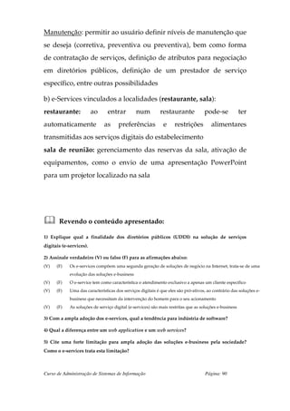 Manutenção: permitir ao usuário definir níveis de manutenção que
se deseja (corretiva, preventiva ou preventiva), bem como forma
de contratação de serviços, definição de atributos para negociação
em diretórios públicos, definição de um prestador de serviço
específico, entre outras possibilidades

b) e-Services vinculados a localidades (restaurante, sala):
restaurante:             ao     entrar         num          restaurante            pode-se              ter
automaticamente               as     preferências            e     restrições          alimentares
transmitidas aos serviços digitais do estabelecimento
sala de reunião: gerenciamento das reservas da sala, ativação de
equipamentos, como o envio de uma apresentação PowerPoint
para um projetor localizado na sala




       Revendo o conteúdo apresentado:

1) Explique qual a finalidade dos diretórios públicos (UDDI) na solução de serviços
digitais (e-services).

2) Assinale verdadeiro (V) ou falso (F) para as afirmações abaixo:
(V)   (F)   Os e-services compõem uma segunda geração de soluções de negócio na Internet, trata-se de uma
            evolução das soluções e-business
(V)   (F)   O e-service tem como característica o atendimento exclusivo a apenas um cliente específico
(V)   (F)   Uma das características dos serviços digitais é que eles são pró-ativos, ao contrário das soluções e-
            business que necessitam da intervenção do homem para o seu acionamento
(V)   (F)   As soluções de serviço digital (e-services) são mais restritas que as soluções e-business

3) Com a ampla adoção dos e-services, qual a tendência para indústria de software?

4) Qual a diferença entre um web application e um web services?

5) Cite uma forte limitação para ampla adoção das soluções e-business pela sociedade?
Como o e-services trata esta limitação?



Curso de Administração de Sistemas de Informação                                    Página: 90
 