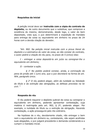 Requisitos da inicial
A petição inicial deve ser instruída com a cópia do contrato de
depósito, ou de outro documento que o substitua, que comprove a
existência do mesmo, demonstrando, desde logo, o valor do bem
depositado, visto que, o juiz determinará a expedição de mandato
para entrega da coisa ou equivalente em dinheiro no prazo de 24
horas com a devida citação do devedor.
“Art. 902. Na petição inicial instruída com a prova literal do
depósito e a estimativa do valor da coisa, se não constar do contrato,
o autor pedirá a citação do réu para, no prazo de 5 (cinco) dias:
I - entregar a coisa depositá-la em juízo ou consignar-lhe o
equivalente em dinheiro;
II - contestar a ação.
§ 1o
No pedido poderá constar, ainda, a cominação da
pena de prisão até 1 (um) ano, que o juiz decretará na forma do art.
904, parágrafo único.
§ 2o
O réu poderá alegar, além da nulidade ou falsidade
do título e da extinção das obrigações, as defesas previstas na lei
civil. “
Resposta do réu
O réu poderá requerer o depósito judicial da coisa ou consignar o
equivalente em dinheiro, podendo apresentar contestação, cuja
matéria é restringida pelo art. 902, § 2º, podendo alegar. Por
exemplo, a nulidade do título ou a extinção da obrigação. Havendo
contestação, a ação prosseguirá pelo rito ordinário.
Na hipótese de o réu, devidamente citado, não entregar o bem
nem o equivalente em dinheiro ou, contestando, não sejam acolhidas
suas alegações, o juiz julgará procedente e demanda condenando-a a
cumprir o mandato inicial.
10
 
