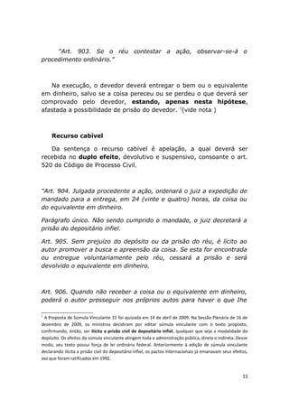 ”Art. 903. Se o réu contestar a ação, observar-se-á o
procedimento ordinário.”
Na execução, o devedor deverá entregar o bem ou o equivalente
em dinheiro, salvo se a coisa pereceu ou se perdeu o que deverá ser
comprovado pelo devedor, estando, apenas nesta hipótese,
afastada a possibilidade de prisão do devedor. 1
(vide nota )
Recurso cabível
Da sentença o recurso cabível é apelação, a qual deverá ser
recebida no duplo efeito, devolutivo e suspensivo, consoante o art.
520 do Código de Processo Civil.
“Art. 904. Julgada procedente a ação, ordenará o juiz a expedição de
mandado para a entrega, em 24 (vinte e quatro) horas, da coisa ou
do equivalente em dinheiro.
Parágrafo único. Não sendo cumprido o mandado, o juiz decretará a
prisão do depositário infiel.
Art. 905. Sem prejuízo do depósito ou da prisão do réu, é lícito ao
autor promover a busca e apreensão da coisa. Se esta for encontrada
ou entregue voluntariamente pelo réu, cessará a prisão e será
devolvido o equivalente em dinheiro.
Art. 906. Quando não receber a coisa ou o equivalente em dinheiro,
poderá o autor prosseguir nos próprios autos para haver o que Ihe
1
A Proposta de Súmula Vinculante 31 foi ajuizada em 14 de abril de 2009. Na Sessão Plenária de 16 de
dezembro de 2009, os ministros decidiram por editar súmula vinculante com o texto proposto,
confirmando, então, ser ilícita a prisão civil de depositário infiel, qualquer que seja a modalidade do
depósito. Os efeitos da súmula vinculante atingem toda a administração pública, direta e indireta. Desse
modo, seu texto possui força de lei ordinária federal. Anteriormente à edição de súmula vinculante
declarando ilícita a prisão civil do depositário infiel, os pactos internacionais já emanavam seus efeitos,
vez que foram ratificados em 1992.
11
 
