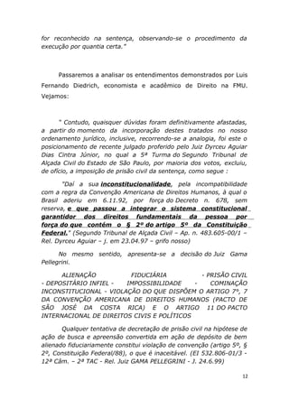 for reconhecido na sentença, observando-se o procedimento da
execução por quantia certa.”
Passaremos a analisar os entendimentos demonstrados por Luis
Fernando Diedrich, economista e acadêmico de Direito na FMU.
Vejamos:
“ Contudo, quaisquer dúvidas foram definitivamente afastadas,
a partir do momento da incorporação destes tratados no nosso
ordenamento jurídico, inclusive, recorrendo-se a analogia, foi este o
posicionamento de recente julgado proferido pelo Juiz Dyrceu Aguiar
Dias Cintra Júnior, no qual a 5ª Turma do Segundo Tribunal de
Alçada Civil do Estado de São Paulo, por maioria dos votos, excluiu,
de ofício, a imposição de prisão civil da sentença, como segue :
"Daí a sua inconstitucionalidade, pela incompatibilidade
com a regra da Convenção Americana de Direitos Humanos, à qual o
Brasil aderiu em 6.11.92, por força do Decreto n. 678, sem
reserva, e que passou a integrar o sistema constitucional
garantidor dos direitos fundamentais da pessoa por
força do que contém o § 2º do artigo 5º da Constituição
Federal." (Segundo Tribunal de Alçada Civil – Ap. n. 483.605-00/1 –
Rel. Dyrceu Aguiar – j. em 23.04.97 – grifo nosso)
No mesmo sentido, apresenta-se a decisão do Juiz Gama
Pellegrini.
ALIENAÇÃO FIDUCIÁRIA - PRISÃO CIVIL
- DEPOSITÁRIO INFIEL - IMPOSSIBILIDADE - COMINAÇÃO
INCONSTITUCIONAL - VIOLAÇÃO DO QUE DISPÕEM O ARTIGO 7°, 7
DA CONVENÇÃO AMERICANA DE DIREITOS HUMANOS (PACTO DE
SÃO JOSÉ DA COSTA RICA) E O ARTIGO 11 DO PACTO
INTERNACIONAL DE DIREITOS CIVIS E POLÍTICOS
Qualquer tentativa de decretação de prisão civil na hipótese de
ação de busca e apreensão convertida em ação de depósito de bem
alienado fiduciariamente constitui violação de convenção (artigo 5º, §
2º, Constituição Federal/88), o que é inaceitável. (EI 532.806-01/3 -
12ª Câm. – 2ª TAC - Rel. Juiz GAMA PELLEGRINI - J. 24.6.99)
12
 