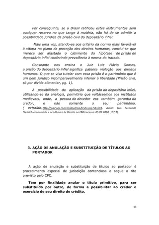 Por conseguinte, se o Brasil ratificou estes instrumentos sem
qualquer reserva no que tange à matéria, não há de se admitir a
possibilidade jurídica da prisão civil do depositário infiel.
Mais uma vez, atendo-se aos critério da norma mais favorável
à vítima no plano da proteção dos direitos humanos, conclui-se que
merece ser afastado o cabimento da hipótese de prisão do
depositário infiel conferindo prevalência à norma do tratado.
Consoante nos ensina o Juiz Luiz Flávio Gomes,
a prisão do depositário infiel significa patente violação aos direitos
humanos. O que se visa tutelar com essa prisão é o patrimônio que é
um bem jurídico incomparavelmente inferior à liberdade (Prisão civil,
só por dívida alimentar, pg. 1).
A possibilidade da aplicação da prisão do depositário infiel,
utilizando-se da analogia, permitiria que voltássemos aos institutos
medievais, onde, a pessoa do devedor era também garantia do
credor, e não somente o seu patrimônio.
( extraído:http://jus2.uol.com.br/doutrina/texto.asp?id=603- Autor: Luis Fernando
Diedrich-economista e acadêmico de Direito na FMU-acesso: 05.09.2010, 10:51).
3. AÇÃO DE ANULAÇÃO E SUBSTITUIÇÃO DE TÍTULOS AO
PORTADOR
A ação de anulação e substituição de títulos ao portador é
procedimento especial de jurisdição contenciosa e segue o rito
previsto pelo CPC.
Tem por finalidade anular o título primitivo, para ser
substituído por outro, de forma a possibilitar ao credor o
exercício de seu direito de crédito.
13
 