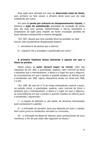Essa ação será utilizada em caso de destruição total do título,
pois primeiro se fará cessar a eficácia deste para que ele seja
substituído por outro.
Em caso de perda por extravio ou desapossamento injusto, é
possível a ação de substituição precedida da anulação do título,
pois ele está com pessoa indeterminada e faz-se necessária a
propositura da ação para impedir de haver circulação paralela de
duas cártulas incorporando a mesma obrigação.
“Art. 907. Aquele que tiver perdido título ao portador ou dele
houver sido injustamente desapossado poderá:
I - reivindicá-lo da pessoa que o detiver;
II - requerer-lhe a anulação e substituição por outro.”
A primeira hipótese dessa demanda é aquela em que o
título se perdeu.
Nesse casso, o autor deverá expor na inicial, além dos
requisitos do art. 282, a quantidade, espécie, valor nominal do título
e atributos que o individualizem, a época e o lugar em que o adquiriu,
as circunstancias em que o perdeu e quando recebeu os últimos juros
e dividendos (art. 908, caput). Requererá, ainda, na inicial (art. 908,
I a III):
“Art. 908. No caso do no
II do artigo antecedente, exporá o autor,
na petição inicial, a quantidade, espécie, valor nominal do título e
atributos que o individualizem, a época e o lugar em que o adquiriu,
as circunstâncias em que o perdeu e quando recebeu os últimos juros
e dividendos, requerendo:
I - a citação do detentor e, por edital, de terceiros interessados
para contestarem o pedido;
II - a intimação do devedor, para que deposite em juízo o capital,
bem como juros ou dividendos vencidos ou vincendos;
III - a intimação da Bolsa de Valores, para conhecimento de seus
membros, a fim de que estes não negociem os títulos.”
14
 