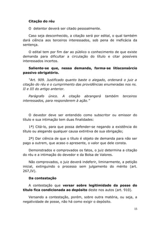 Citação do réu
O detentor deverá ser citado pessoalmente.
Caso seja desconhecido, a citação será por edital, o qual também
dará ciência aos terceiros interessados, sob pena de ineficácia da
sentença.
O edital tem por fim dar ao público o conhecimento de que existe
demanda para dificultar a circulação do título e citar possíveis
interessados incertos.
Saliente-se que, nessa demanda, forma-se litisconsórcio
passivo obrigatório.
“Art. 909. Justificado quanto baste o alegado, ordenará o juiz a
citação do réu e o cumprimento das providências enumeradas nos ns.
II e III do artigo anterior.
Parágrafo único. A citação abrangerá também terceiros
interessados, para responderem à ação.”
O devedor deve ser entendido como subscritor ou emissor do
título e sua intimação tem duas finalidades:
1ª) Citá-lo, para que possa defender-se negando a existência do
título ou alegando qualquer causa extintiva de sua obrigação;
2ª) Dar ciência de que o título é objeto de demanda para não ser
pago a outrem, que acaso o apresente, o valor que dele consta.
Demonstrados e comprovados os fatos, o juiz determina a citação
do réu e a intimação do devedor e da Bolsa de Valores.
Não comprovados, o juiz deverá indeferir, liminarmente, a petição
inicial, extinguindo o processo sem julgamento do mérito (art.
267,IV).
Da contestação
A contestação que versar sobre legitimidade da posse do
título fica condicionada ao depósito deste nos autos (art. 910).
Versando a contestação, porém, sobre outra matéria, ou seja, a
negatividade de posse, não há como exigir o depósito.
15
 
