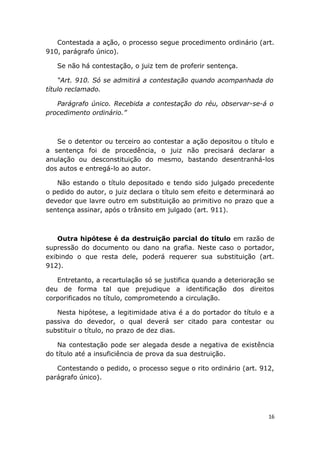 Contestada a ação, o processo segue procedimento ordinário (art.
910, parágrafo único).
Se não há contestação, o juiz tem de proferir sentença.
“Art. 910. Só se admitirá a contestação quando acompanhada do
título reclamado.
Parágrafo único. Recebida a contestação do réu, observar-se-á o
procedimento ordinário.”
Se o detentor ou terceiro ao contestar a ação depositou o título e
a sentença foi de procedência, o juiz não precisará declarar a
anulação ou desconstituição do mesmo, bastando desentranhá-los
dos autos e entregá-lo ao autor.
Não estando o título depositado e tendo sido julgado precedente
o pedido do autor, o juiz declara o título sem efeito e determinará ao
devedor que lavre outro em substituição ao primitivo no prazo que a
sentença assinar, após o trânsito em julgado (art. 911).
Outra hipótese é da destruição parcial do título em razão de
supressão do documento ou dano na grafia. Neste caso o portador,
exibindo o que resta dele, poderá requerer sua substituição (art.
912).
Entretanto, a recartulação só se justifica quando a deterioração se
deu de forma tal que prejudique a identificação dos direitos
corporificados no título, comprometendo a circulação.
Nesta hipótese, a legitimidade ativa é a do portador do título e a
passiva do devedor, o qual deverá ser citado para contestar ou
substituir o título, no prazo de dez dias.
Na contestação pode ser alegada desde a negativa de existência
do título até a insuficiência de prova da sua destruição.
Contestando o pedido, o processo segue o rito ordinário (art. 912,
parágrafo único).
16
 