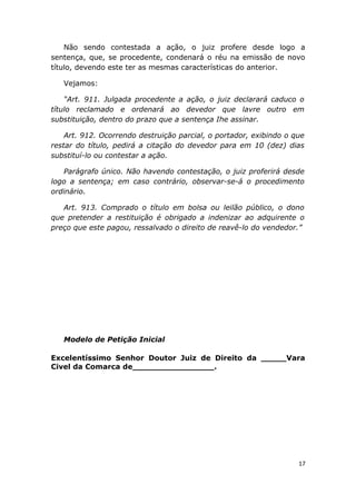 Não sendo contestada a ação, o juiz profere desde logo a
sentença, que, se procedente, condenará o réu na emissão de novo
título, devendo este ter as mesmas características do anterior.
Vejamos:
“Art. 911. Julgada procedente a ação, o juiz declarará caduco o
título reclamado e ordenará ao devedor que lavre outro em
substituição, dentro do prazo que a sentença Ihe assinar.
Art. 912. Ocorrendo destruição parcial, o portador, exibindo o que
restar do título, pedirá a citação do devedor para em 10 (dez) dias
substituí-lo ou contestar a ação.
Parágrafo único. Não havendo contestação, o juiz proferirá desde
logo a sentença; em caso contrário, observar-se-á o procedimento
ordinário.
Art. 913. Comprado o título em bolsa ou leilão público, o dono
que pretender a restituição é obrigado a indenizar ao adquirente o
preço que este pagou, ressalvado o direito de reavê-lo do vendedor.”
Modelo de Petição Inicial
Excelentíssimo Senhor Doutor Juiz de Direito da _____Vara
Civel da Comarca de________________.
17
 
