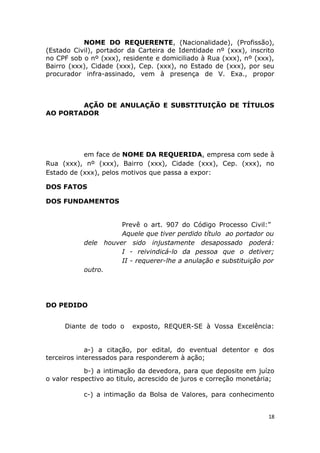 NOME DO REQUERENTE, (Nacionalidade), (Profissão),
(Estado Civil), portador da Carteira de Identidade nº (xxx), inscrito
no CPF sob o nº (xxx), residente e domiciliado à Rua (xxx), nº (xxx),
Bairro (xxx), Cidade (xxx), Cep. (xxx), no Estado de (xxx), por seu
procurador infra-assinado, vem à presença de V. Exa., propor
AÇÃO DE ANULAÇÃO E SUBSTITUIÇÃO DE TÍTULOS
AO PORTADOR
em face de NOME DA REQUERIDA, empresa com sede à
Rua (xxx), nº (xxx), Bairro (xxx), Cidade (xxx), Cep. (xxx), no
Estado de (xxx), pelos motivos que passa a expor:
DOS FATOS
DOS FUNDAMENTOS
Prevê o art. 907 do Código Processo Civil:”
Aquele que tiver perdido título ao portador ou
dele houver sido injustamente desapossado poderá:
I - reivindicá-lo da pessoa que o detiver;
II - requerer-lhe a anulação e substituição por
outro.
DO PEDIDO
Diante de todo o exposto, REQUER-SE à Vossa Excelência:
a-) a citação, por edital, do eventual detentor e dos
terceiros interessados para responderem à ação;
b-) a intimação da devedora, para que deposite em juízo
o valor respectivo ao titulo, acrescido de juros e correção monetária;
c-) a intimação da Bolsa de Valores, para conhecimento
18
 