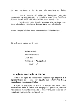 de seus membros, a fim de que não negociem os títulos.
d-) a juntada de todos os documentos que ora
comprovam os fatos narradas na exordial, e caso Vossa Excelência
entenda cabível a oitiva de testemunhas, segue abaixo o rol.
e-) E, assim, por derradeiro Requer seja o referido titulo
declarado caduco, e se digne a Requerida, a sua substituição.
Protesta-se por todos os meios de Prova admitidos em Direito.
Dá-se à causa o valor R$ ( .....).
Nestes termos
Pede deferimento
Local, data
Assinatura do Advogado(a)
OAB/ nº
4. AÇÃO DE PRESTAÇÃO DE CONTAS
Trata-se de ação de procedimento especial cujo objetivo é a
apresentação de contas por aquele que administra bens,
negócios ou interesses alheios.
A ação de prestação de contas é aplicada em casos como
condomínios, onde o sindico tem obrigação de prestá-las, também
nos casos do mandante em relação ao mandatário, dos herdeiros em
relação ao inventariante e tantos outros.
19
 