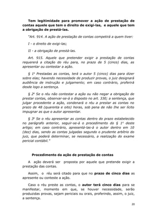 Tem legitimidade para promover a ação de prestação de
contas aquele que tem o direito de exigi-las, e aquele que tem
a obrigação de prestá-las.
“Art. 914. A ação de prestação de contas competirá a quem tiver:
I - o direito de exigi-las;
II - a obrigação de prestá-las.
Art. 915. Aquele que pretender exigir a prestação de contas
requererá a citação do réu para, no prazo de 5 (cinco) dias, as
apresentar ou contestar a ação.
§ 1o
Prestadas as contas, terá o autor 5 (cinco) dias para dizer
sobre elas; havendo necessidade de produzir provas, o juiz designará
audiência de instrução e julgamento; em caso contrário, proferirá
desde logo a sentença.
§ 2o
Se o réu não contestar a ação ou não negar a obrigação de
prestar contas, observar-se-á o disposto no art. 330; a sentença, que
julgar procedente a ação, condenará o réu a prestar as contas no
prazo de 48 (quarenta e oito) horas, sob pena de não Ihe ser lícito
impugnar as que o autor apresentar.
§ 3o
Se o réu apresentar as contas dentro do prazo estabelecido
no parágrafo anterior, seguir-se-á o procedimento do § 1o
deste
artigo; em caso contrário, apresentá-las-á o autor dentro em 10
(dez) dias, sendo as contas julgadas segundo o prudente arbítrio do
juiz, que poderá determinar, se necessário, a realização do exame
pericial contábil.”
Procedimento da ação de prestação de contas
A ação deverá ser proposta por aquele que pretende exigir a
prestação das contas.
Assim, o réu será citado para que no prazo de cinco dias as
apresente ou conteste a ação.
Caso o réu preste as contas, o autor terá cinco dias para se
manifestar, momento em que, se houver necessidade, serão
produzidas provas, sejam periciais ou orais, proferindo, assim, o juiz,
a sentença.
20
 