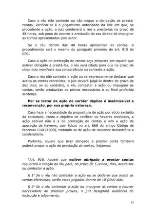 Caso o réu não conteste ou não negue a obrigação de prestar
contas, verificar-se-á o julgamento antecipado da lide em que, se
procedente a ação, o juiz condenará o réu a prestá-las no prazo de
48 horas, sob pena de ocorrer a preclusão do seu direito de impugnar
as contas apresentadas pelo autor.
Se o réu dentro das 48 horas apresentar as contas, o
procedimento será o mesmo do parágrafo primeiro do art. 915 do
CPC.
Caso a ação de prestação de contas seja proposta por aquele que
estiver obrigado a prestá-las, o réu será citado para que no prazo de
cinco dias manifeste sua concordância ou conteste a ação.
Caso o réu não conteste a ação ou se expressamente declarar que
aceita as contas oferecidas, o juiz deverá julgá-lo dentro do prazo de
dez dias; se ao contrário, o réu contestar a ação ou impugnar as
contas, serão produzidas as provas necessárias e ao final proferida
sentença.
Por se tratar de ação de caráter dúplice é inadmissível a
reconvenção, por sua própria natureza.
Caso haja a necessidade da propositura de ação por sócio excluído
da sociedade, como o objetivo de verificar os haveres recebidos, a
ação cabível não é a de prestação de contas e sim a ação de
apuração de haveres, com fulcro no art. 668 do antigo Código de
Processo Civil (1939), tratando-se de ação de natureza declaratória e
condenatória.
Portanto, aquele que tiver obrigado a prestar conta também
poderá propor a ação de prestação de contas. Vejamos:
“Art. 916. Aquele que estiver obrigado a prestar contas
requererá a citação do réu para, no prazo de 5 (cinco) dias, aceitá-las
ou contestar a ação.
§ 1o
Se o réu não contestar a ação ou se declarar que aceita as
contas oferecidas, serão estas julgadas dentro de 10 (dez) dias.
§ 2o
Se o réu contestar a ação ou impugnar as contas e houver
necessidade de produzir provas, o juiz designará audiência de
instrução e julgamento.
21
 