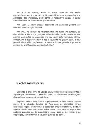 Art. 917. As contas, assim do autor como do réu, serão
apresentadas em forma mercantil, especificando-se as receitas e a
aplicação das despesas, bem como o respectivo saldo; e serão
instruídas com os documentos justificativos.
Art. 918. O saldo credor declarado na sentença poderá ser
cobrado em execução forçada.
Art. 919. As contas do inventariante, do tutor, do curador, do
depositário e de outro qualquer administrador serão prestadas em
apenso aos autos do processo em que tiver sido nomeado. Sendo
condenado a pagar o saldo e não o fazendo no prazo legal, o juiz
poderá destituí-lo, seqüestrar os bens sob sua guarda e glosar o
prêmio ou gratificação a que teria direito.”
5. AÇÕES POSSESSORIAS
Segundo o art.1.196 do Código Civil, considera-se possuidor todo
aquele que tem de fato o exercício pleno ou não de um ou de alguns
dos poderes inerentes à propriedade.
Segundo Nelson Nery Junior, a posse tanto de bem imóvel quanto
móvel é a situação jurídica de fato apta a, atendidas certas
exigências legais, transformar o possuidor em proprietário e, ainda, o
sujeito direito que tem posse sobre uma coisa exercer alguns dos
poderes próprios do de proprietário (uso, gozo e, às vezes, o de
disposição, sem ostentar a situação jurídica de dono).
22
 