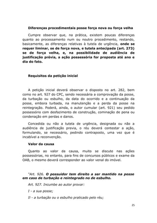 Diferenças procedimentais posse força nova ou força velha
Cumpre observar que, na prática, existem poucas diferenças
quanto ao processamento num ou noutro procedimento, restando,
basicamente, as diferenças relativas à tutela de urgência, onde se
requer liminar, se de força nova, e tutela antecipada (art. 273)
se de força velha, e, na possibilidade de audiência de
justificação prévia, a ação possessória for proposta até ano e
dia do fato.
Requisitos da petição inicial
A petição inicial deverá observar o disposto no art. 282, bem
como no art. 927 do CPC, sendo necessária a comprovação da posse,
da turbação ou esbulho, da data do ocorrido e a continuação da
posse, embora turbada, na manutenção e a perda da posse na
reintegração. Poderá, ainda, o autor cumular (art. 921) seu pedido
possessório com desfazimento de construção, cominação de pena ou
condenação em perdas e danos.
Concedida ou não a tutela de urgência, designada ou não a
audiência de justificação previa, o réu deverá contestar a ação,
formulando, se necessário, pedindo contraposto, uma vez que é
incabível a reconvenção.
Valor da causa
Quanto ao valor da causa, muito se discute nas ações
possessórias, no entanto, para fins de concursos públicos e exame da
OAB, o mesmo deverá corresponder ao valor venal do imóvel.
“Art. 926. O possuidor tem direito a ser mantido na posse
em caso de turbação e reintegrado no de esbulho.
Art. 927. Incumbe ao autor provar:
I - a sua posse;
Il - a turbação ou o esbulho praticado pelo réu;
25
 