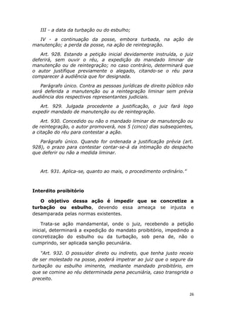 III - a data da turbação ou do esbulho;
IV - a continuação da posse, embora turbada, na ação de
manutenção; a perda da posse, na ação de reintegração.
Art. 928. Estando a petição inicial devidamente instruída, o juiz
deferirá, sem ouvir o réu, a expedição do mandado liminar de
manutenção ou de reintegração; no caso contrário, determinará que
o autor justifique previamente o alegado, citando-se o réu para
comparecer à audiência que for designada.
Parágrafo único. Contra as pessoas jurídicas de direito público não
será deferida a manutenção ou a reintegração liminar sem prévia
audiência dos respectivos representantes judiciais.
Art. 929. Julgada procedente a justificação, o juiz fará logo
expedir mandado de manutenção ou de reintegração.
Art. 930. Concedido ou não o mandado liminar de manutenção ou
de reintegração, o autor promoverá, nos 5 (cinco) dias subseqüentes,
a citação do réu para contestar a ação.
Parágrafo único. Quando for ordenada a justificação prévia (art.
928), o prazo para contestar contar-se-á da intimação do despacho
que deferir ou não a medida liminar.
Art. 931. Aplica-se, quanto ao mais, o procedimento ordinário.”
Interdito proibitório
O objetivo dessa ação é impedir que se concretize a
turbação ou esbulho, devendo essa ameaça se injusta e
desamparada pelas normas existentes.
Trata-se ação mandamental, onde o juiz, recebendo a petição
inicial, determinará a expedição do mandato proibitório, impedindo a
concretização do esbulho ou da turbação, sob pena de, não o
cumprindo, ser aplicada sanção pecuniária.
“Art. 932. O possuidor direto ou indireto, que tenha justo receio
de ser molestado na posse, poderá impetrar ao juiz que o segure da
turbação ou esbulho iminente, mediante mandado proibitório, em
que se comine ao réu determinada pena pecuniária, caso transgrida o
preceito.
26
 