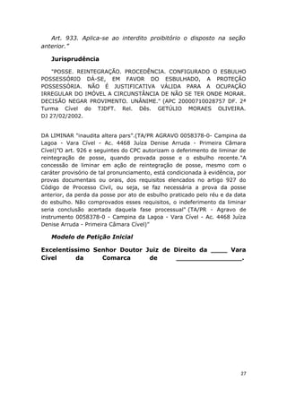 Art. 933. Aplica-se ao interdito proibitório o disposto na seção
anterior.”
Jurisprudência
"POSSE. REINTEGRAÇÃO. PROCEDÊNCIA. CONFIGURADO O ESBULHO
POSSESSÓRIO DÁ-SE, EM FAVOR DO ESBULHADO, A PROTEÇÃO
POSSESSÓRIA. NÃO É JUSTIFICATIVA VÁLIDA PARA A OCUPAÇÃO
IRREGULAR DO IMÓVEL A CIRCUNSTÂNCIA DE NÃO SE TER ONDE MORAR.
DECISÃO NEGAR PROVIMENTO. UNÂNIME." (APC 20000710028757 DF. 2ª
Turma Cível do TJDFT. Rel. Dês. GETÚLIO MORAES OLIVEIRA.
DJ 27/02/2002.
DA LIMINAR "inaudita altera pars”.(TA/PR AGRAVO 0058378-0- Campina da
Lagoa - Vara Cível - Ac. 4468 Juíza Denise Arruda - Primeira Câmara
Cível)”O art. 926 e seguintes do CPC autorizam o deferimento de liminar de
reintegração de posse, quando provada posse e o esbulho recente."A
concessão de liminar em ação de reintegração de posse, mesmo com o
caráter provisório de tal pronunciamento, está condicionada à evidência, por
provas documentais ou orais, dos requisitos elencados no artigo 927 do
Código de Processo Civil, ou seja, se faz necessária a prova da posse
anterior, da perda da posse por ato de esbulho praticado pelo réu e da data
do esbulho. Não comprovados esses requisitos, o indeferimento da liminar
seria conclusão acertada daquela fase processual" (TA/PR - Agravo de
instrumento 0058378-0 - Campina da Lagoa - Vara Cível - Ac. 4468 Juíza
Denise Arruda - Primeira Câmara Cível)”
Modelo de Petição Inicial
Excelentíssimo Senhor Doutor Juiz de Direito da ____ Vara
Cível da Comarca de ________________.
27
 