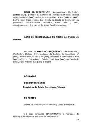 NOME DO REQUERENTE, (Nacionalidade), (Profissão),
(Estado Civil), portador da Carteira de Identidade nº (xxx), inscrito
no CPF sob o nº (xxx), residente e domiciliado à Rua (xxx), nº (xxx),
Bairro (xxx), Cidade (xxx), Cep. (xxx), no Estado de (xxx), por seu
procurador infra-assinado, mandato anexo (doc.1), vem,
respeitosamente, à presença de Vossa Excelência propor:
AÇÃO DE REINTEGRAÇÃO DE POSSE c.c. Pedido de
Liminar
em face de NOME DO REQUERIDO, (Nacionalidade),
(Profissão), (Estado Civil), portador da Carteira de Identidade nº
(xxx), inscrito no CPF sob o nº (xxx), residente e domiciliado à Rua
(xxx), nº (xxx), Bairro (xxx), Cidade (xxx), Cep. (xxx), no Estado de
(xxx), pelos motivos que passa a expor:
DOS FATOS
DOS FUNDAMENTOS
Requisitos da Tutela Antecipada/Liminar
DO PEDIDO
Diante de todo o exposto, Requer à Vossa Excelência:
a-) seja concedido LIMINARMENTE o mandado de
reintegração de posse, em favor do Requerente;
28
 
