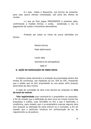 b-) seja citado o Requerido, nos termos da presente,
para caso queira ofereça contestação, sob pena dos efeitos da
revelia;
c-) que ao final julgue PROCEDENTE a presente ação,
confirmando a medida liminar, e ainda, condenado o réu no
pagamento de custas e honorários advocatícios.
Protesta por todos os meios de prova admitidas em
Direito.
Nestes termos
Pede deferimento
Local/ data
Assinatura do advogado(a)
OAB nº
6. AÇÃO DE NUNCIAÇÃO DE OBRA NOVA
O objetivo desta demanda é a proteção da propriedade dentro dos
limites de vizinhança, nas hipóteses do art. 934 do CPC, impedindo
que o prédio que se tem propriedade ou sua posse sofra prejuízo
decorrente da obra vizinha.
A ação de nunciação de obra nova deverá ser proposta no foro
do local do imóvel.
Têm legitimidade para promovê-la o proprietário ou possuidor,
a fim de impedir que a edificação de obra nova em imóvel vizinho lhe
prejudique o prédio, suas servidões ou fins a que é destinado, o
condômino, para impedir que o co-proprietário execute alguma obra
com prejuízo ou alteração da coisa comum ou o município, a fim de
impedir que o particular construa em contravenção da lei, do
regulamento ou de postura.
29
 