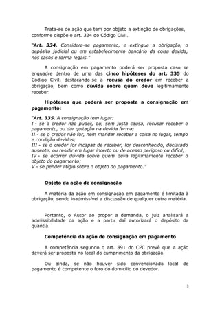 Trata-se de ação que tem por objeto a extinção de obrigações,
conforme dispõe o art. 334 do Código Civil.
“Art. 334. Considera-se pagamento, e extingue a obrigação, o
depósito judicial ou em estabelecimento bancário da coisa devida,
nos casos e forma legais.”
A consignação em pagamento poderá ser proposta caso se
enquadre dentro de uma das cinco hipóteses do art. 335 do
Código Civil, destacando-se a recusa do credor em receber a
obrigação, bem como dúvida sobre quem deve legitimamente
receber.
Hipóteses que poderá ser proposta a consignação em
pagamento:
“Art. 335. A consignação tem lugar:
I - se o credor não puder, ou, sem justa causa, recusar receber o
pagamento, ou dar quitação na devida forma;
II - se o credor não for, nem mandar receber a coisa no lugar, tempo
e condição devidos;
III - se o credor for incapaz de receber, for desconhecido, declarado
ausente, ou residir em lugar incerto ou de acesso perigoso ou difícil;
IV - se ocorrer dúvida sobre quem deva legitimamente receber o
objeto do pagamento;
V - se pender litígio sobre o objeto do pagamento.”
Objeto da ação de consignação
A matéria da ação em consignação em pagamento é limitada à
obrigação, sendo inadmissível a discussão de qualquer outra matéria.
Portanto, o Autor ao propor a demanda, o juiz analisará a
admissibilidade da ação e a partir daí autorizará o depósito da
quantia.
Competência da ação de consignação em pagamento
A competência segundo o art. 891 do CPC prevê que a ação
deverá ser proposta no local do cumprimento da obrigação.
Ou ainda, se não houver sido convencionado local de
pagamento é competente o foro do domicilio do devedor.
3
 