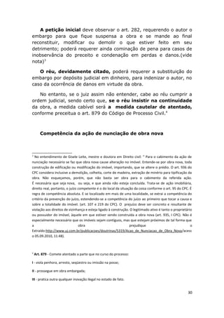 A petição inicial deve observar o art. 282, requerendo o autor o
embargo para que fique suspensa a obra e se mande ao final
reconstituir, modificar ou demolir o que estiver feito em seu
detrimento; poderá requerer ainda cominação de pena para casos de
inobservância do preceito e condenação em perdas e danos.(vide
nota)3
O réu, devidamente citado, poderá requerer a substituição do
embargo por depósito judicial em dinheiro, para indenizar o autor, no
caso da ocorrência de danos em virtude da obra.
No entanto, se o juiz assim não entender, cabe ao réu cumprir a
ordem judicial, sendo certo que, se o réu insistir na continuidade
da obra, a medida cabível será a medida cautelar de atentado,
conforme preceitua o art. 879 do Código de Processo Civil.4
Competência da ação de nunciação de obra nova
3
No entendimento de Gisele Leite, mestre e doutora em Direito civil: “ Para o cabimento da ação de
nunciação necessário se faz que obra nova cause alteração no imóvel. Entende-se por obra nova, toda
construção de edificação ou modificação do imóvel, importando, que se altere o prédio. O art. 936 do
CPC considera inclusive a demolição, colheita, corte de madeira, extração de minério para tipificação da
obra. Não esqueçamos, porém, que não basta ser obra para o cabimento da referida ação.
É necessária que seja nova, ou seja, e que ainda não esteja concluída. Trata-se de ação imobiliária,
direito real, portanto, o juízo competente é o do local da situação da coisa conforme o art. 95 do CPC. É
regra de competência absoluta. E se localizado em mais de uma localidade, se extrai a competência do
critério da prevenção do juízo, estendendo-se a competência do juízo ao primeiro que tocar a causa e
sobre a totalidade do imóvel. (art. 107 e 219 do CPC). O prejuízo deve ser concreto e resultante de
violação aos direitos de vizinhança e esteja ligado à construção. O legitimado ativo é tanto o proprietário
ou possuidor do imóvel, àquele em que estiver sendo construída a obra nova (art. 935, I CPC). Não é
especialmente necessário que os imóveis sejam contíguos, mas que estejam próximos de tal forma que
a obra prejudique o
Extraído:http://www.uj.com.br/publicacoes/doutrinas/5319/Acao_de_Nunciacao_de_Obra_Nova/acess
o 05.09.2010, 11:48).
4
Art. 879 - Comete atentado a parte que no curso do processo:
I - viola penhora, arresto, seqüestro ou imissão na posse;
II - prossegue em obra embargada;
III - pratica outra qualquer inovação ilegal no estado de fato.
30
 